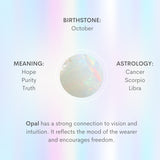 Opal has a strong connection to vision and intuition. It reflects the mood of the wearer and encourages both freedom and independence.